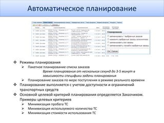 Автоматическое планирование
 Режимы планирования
 Пакетное планирование списка заказов
Время планирования от нескольких секунд до 3-5 минут в
зависимости специфики задачи планирования
 Планирование заказов по мере поступления в режиме реального времени
 Планирование выполняется с учетом доступности и ограничений
транспортных средств
 Основной целевой критерий планирования определяется Заказчиком.
Примеры целевых критериев
 Минимизация пробега ТС
 Минимизация используемого количества ТС
 Минимизация стоимости использования ТС
 
