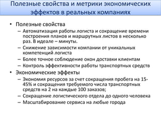 Полезные свойства и метрики экономических
эффектов в реальных компаниях
• Полезные свойства
– Автоматизация работы логиста и сокращение времени
построения планов и маршрутных листов в несколько
раз. В идеале – минуты.
– Снижение зависимости компании от уникальных
компетенций логиста
– Более точное соблюдение окон доставки клиентам
– Контроль эффективности работы транспортных средств
• Экономические эффекты
– Экономия ресурсов за счет сокращения пробега на 15-
45% и сокращения требуемого числа транспортных
средств на 2 на каждые 100 заказов;
– Сокращение логистического отдела до одного человека
– Масштабирование сервиса на любые города
 