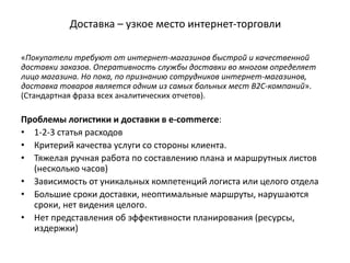 Доставка – узкое место интернет-торговли
«Покупатели требуют от интернет-магазинов быстрой и качественной
доставки заказов. Оперативность службы доставки во многом определяет
лицо магазина. Но пока, по признанию сотрудников интернет-магазинов,
доставка товаров является одним из самых больных мест B2C-компаний».
(Стандартная фраза всех аналитических отчетов).
Проблемы логистики и доставки в e-commerce:
• 1-2-3 статья расходов
• Критерий качества услуги со стороны клиента.
• Тяжелая ручная работа по составлению плана и маршрутных листов
(несколько часов)
• Зависимость от уникальных компетенций логиста или целого отдела
• Большие сроки доставки, неоптимальные маршруты, нарушаются
сроки, нет видения целого.
• Нет представления об эффективности планирования (ресурсы,
издержки)
 