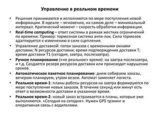 Управление в реальном времени
• Решения принимаются и исполняются по мере поступления новой
информации. В идеале – мгновенно, на самом деле – минимальный
интервал. Критический момент – скорость обработки информации.
• Real-time computing – ответ системы в рамках жестких ограничений
по времени. Пример: тормозная система анти-лок. Сила тормозов
адаптируется к изменению в силе сцепления.
• Управление доставкой: поток заказов с временными окнами
доставки; N ресурсов доставки; время подтверждения доставки Т;
время доставки Т1 (сегодня, завтра, послезавтра).
• Ручное планирование («не реальное» время): на завтра-послезавтра,
и т.д. Создается резерв ресурсов доставки или происходит нарушение
сроков.
• Автоматическое пакетное планирование: днем собираем заказы,
вечером планируем, утром везем. Автомат заменяет логиста.
• Реальное время-1: планы работы ресурсов на завтра формируются по
мере поступления новых заказов. В течение секунд или минут есть
ответ о возможности доставки в указанное время.
• Реальное время-2: новый заказ встраивается в планы, которые уже
выполняются. «Сегодня на сегодня». Нужен GPS трэкинг и
оперативная связь с водителями.
 
