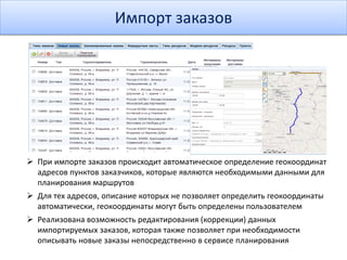 Импорт заказов
 При импорте заказов происходит автоматическое определение геокоординат
адресов пунктов заказчиков, которые являются необходимыми данными для
планирования маршрутов
 Для тех адресов, описание которых не позволяет определить геокоординаты
автоматически, геокоординаты могут быть определены пользователем
 Реализована возможность редактирования (коррекции) данных
импортируемых заказов, которая также позволяет при необходимости
описывать новые заказы непосредственно в сервисе планирования
 