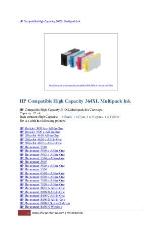 1 http://my-printer-ink.com | MyPrinterInk 
HP Compatible High Capacity 364XL Multipack Ink 
http://my-printer-ink.com/hp-compatible-364-364xl-4-colours-sm596ee 
HP Compatible High Capacity 364XL Multipack Ink 
HP Compatible High Capacity 364XL Multipack Ink Cartridge. 
Capacity: 77 ml 
Pack contains High Capacity: 1 x Black, 1 x Cyan, 1 x Magenta, 1 x Yellow 
For use with the following printers:- HP DeskJet 3070A e- All-In-One HP DeskJet 3520 e-All-In-One HP OfficeJet 4610 All-in-One HP OfficeJet 4620 e-All-In-One HP OfficeJet 4622 e-All-in-One HP Photosmart 5510 HP Photosmart 5510 e-All-in-One HP Photosmart 5512 e-All-in-One HP Photosmart 5514 e-All-in-One HP Photosmart 5515 HP Photosmart 5520 e-All-in-One HP Photosmart 5524 HP Photosmart 6510 e-All-in-One HP Photosmart 6520 e-All-in-One HP Photosmart 7510 e-All-in-One HP Photosmart 7520 e-All-in-One HP Photosmart B010A All-in-One HP Photosmart B109B All-In-One HP Photosmart B109C All-In-One HP Photosmart B109D All-In-One HP Photosmart B109F Special Edition HP Photosmart B109N Wireless  