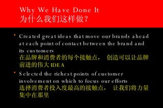 Why We Have Done It 为什么我们这样做？  Created great ideas that move our brands ahead at each point of contact between the brand and its customers    在品牌和消费者的每个接触点， 创造可以让品牌前进的伟大 IDEA Selected the richest points of customer involvement on which to focus our efforts   选择消费者投入度最高的接触点， 让我们将力量集中在那里 