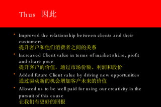 Thus  因此  Improved the relationship between clients and their customers    提升客户和他们消费者之间的关系 Increased Client value in terms of market share, profit and share price   提升客户的价值，通过市场份额、利润和股价 Added future Client value by driving new opportunities  通过驱动新的机会增加客户未来的价值 Allowed us to be well paid for using our creativity in the pursuit of this cause     让我们有更好的回报 