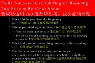 To Be Successful at 360 Degree Branding You Have to Be Clear About 要成功运用 360 度品牌思考，我么必须清楚 Think 360 Degree from the beginning    从一开始就从 360 度角度思考问题 360 Degree thinking is not linear  360 度思考不是线性的 focus on output not process 重点在产出，而不是过程 don’t think about it as filling out a form or slavishly following a process 不要看作填表或跟随流程 Think in the round  - e very thing connects with everything else  每件事情之间都有联系 The final communications programme may not necessarily use all the disciplines available  - only those that are appropriate 最终传播活动可能不会用到所有的方法，会选择哪些最合适的方法 