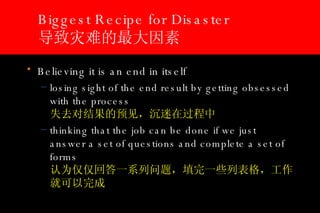 Biggest Recipe for Disaster 导致灾难的最大因素 Believing it is an end in itself  losing sight of the end result by getting obsessed with the process  失去对结果的预见，沉迷在过程中 thinking that the job can be done if we just answer a set of questions and complete a set of forms 认为仅仅回答一系列问题，填完一些列表格，工作就可以完成 