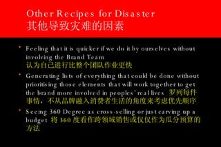 Other Recipes for Disaster 其他导致灾难的因素 Feeling that it is quicker if we do it by ourselves without involving the Brand Team   认为自己进行比整个团队作业更快 Generating lists of everything that could be done without prioritising those elements that will work together to get the brand more involved in peoples’ real lives  罗列每件事情，不从品牌融入消费者生活的角度来考虑优先顺序 Seeing 360 Degree as cross-selling or just carving up a budget  将 360 度看作跨领域销售或仅仅作为瓜分预算的方法 
