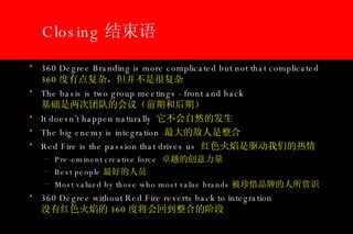 Closing 结束语 360 Degree Branding is more complicated but not that complicated 360 度有点复杂，但并不是很复杂 The basis is two group meetings - front and back 基础是两次团队的会议（前期和后期） It doesn’t happen naturally  它不会自然的发生 The big enemy is integration  最大的敌人是整合 Red Fire is the passion that drives us  红色火焰是驱动我们的热情 Pre-eminent creative force  卓越的创意力量 Best people 最好的人员 Most valued by those who most value brands 被珍惜品牌的人所赏识 360 Degree without Red Fire reverts back to integration   没有红色火焰的 360 度将会回到整合的阶段 