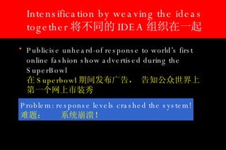 Intensification by weaving the ideas together 将不同的 IDEA 组织在一起 Publicise unheard-of response to world’s first online fashion show advertised during the SuperBowl   在 Superbowl 期间发布广告， 告知公众世界上第一个网上市装秀 Problem: response levels crashed the system! 难题： 系统崩溃！ 