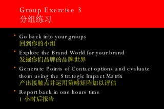 Group Exercise 3 分组练习 Go back into your groups  回到你的小组 Explore the Brand World for your brand 发掘你们品牌的品牌世界   Generate Points of Contact options and evaluate them using the Strategic Impact Matrix   产出接触点并运用策略矩阵加以评估 Report back in one hours time   1 小时后报告 