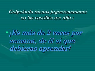 Golpeándo menos juguetonamente en las costillas me dijo :   ¡ Es más de 2 veces por semana, de él si que debieras aprender!   