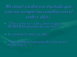 Mi mujer estaba tan excitada que casi me rompió las costillas con el codo y dijo :   "¡Eso es una vez al día, ahora si que DEBIERAS aprender de este toro"   Yo molesto la miré y le dije :   "Anda donde él y pregúntale si fue con la misma vaca"   