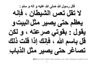 ‫قال رسول هللا صلى هللا علٌه و اله و سلم :‬

‫٫ طوَ طؼْ حُ٘٤طخٕ ، كبٗٚ‬
‫٣ؼظْ كظ٠ ٣ٜ٤َ ٓؼَ حُز٤ض ٝ‬
‫٣وٍٞ : روٞط٢ َٛػظٚ ، ٝ ٌُٖ‬
‫هَ رخْٓ هللا ، كبٗي اًح هِض ًُي‬
‫طٜخؿَ كظ٠ ٣ٜ٤َ ٓؼَ حٌُرخد‬
‫.‬

‫الشاًي :أساهح اليزلً ًالذ أتً الولٍخ الوذذز :األلثانً - الوصذس :صذٍخ الجاهع - الصفذح أً الشقن1047 : خالصح الذسجح :ٛل٤ق‬
‫ٓٔ‬

 