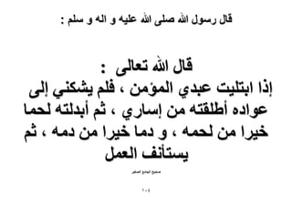 ‫قال رسول هللا صلى هللا علٌه و اله و سلم :‬

‫هخٍ هللا طؼخُ٠ :‬
‫اًح حرظِ٤ض ػزي١ حُٔئٖٓ ، كِْ ٣ٌ٘٘٢ اُ٠‬
‫ػٞحىٙ أ١ِوظٚ ٖٓ آخٍ١ ، ػْ أريُظٚ ُلٔخ‬
‫ه٤َح ٖٓ ُلٔٚ ، ٝ ىٓخ ه٤َح ٖٓ ىٓٚ ، ػْ‬
‫٣ٔظؤٗق حُؼَٔ‬
‫ٛل٤ق حُـخٓغ حُٜـ٤َ‬

‫ٗٓٔ‬

 