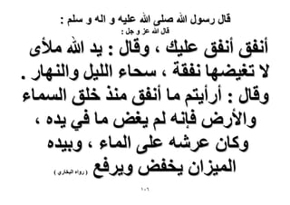 ‫قال رسول هللا صلى هللا علٌه و اله و سلم :‬
‫هخٍ هللا ػِ ٝ ؿَ :‬

‫أٗلن أٗلن ػِ٤ي ، ٝهخٍ : ٣ي هللا ٓ٨ٟ‬
‫٫ طـ٤٠ٜخ ٗلوش ، ٓلخء حُِ٤َ ٝحُٜ٘خٍ .‬
‫ٝهخٍ : أٍأ٣ظْ ٓخ أٗلن ٌٓ٘ هِن حُٔٔخء‬
‫ٝح٧ٍٝ كبٗٚ ُْ ٣ـٞ ٓخ ك٢ ٣يٙ ،‬
‫ًٝخٕ ػَٗٚ ػِ٠ حُٔخء ، ٝر٤يٙ‬
‫حُٔ٤ِحٕ ٣ولٞ ٝ٣َكغ‬
‫( ٍٝحٙ حُزوخٍ١ )‬

‫ٙٓٔ‬

 