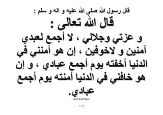‫قال رسول هللا صلى هللا علٌه و اله و سلم :‬

‫هخٍ هللا طؼخُ٠ :‬

‫ٝ ػِط٢ ٝؿ٬ُ٢ ، ٫ أؿٔغ ُؼزي١‬
‫أٓ٘٤ٖ ٝ ٫هٞك٤ٖ ، إ ٛٞ أٓ٘٘٢ ك٢‬
‫حُيٗ٤خ أهلظٚ ٣ّٞ أؿٔغ ػزخى١ ، ٝ إ‬
‫ٛٞ هخك٘٢ ك٢ حُيٗ٤خ أٓ٘ظٚ ٣ّٞ أؿٔغ‬
‫ػزخى١.‬
‫ٛل٤ق حُـخٓغ حُٜـ٤َ‬

‫9ٓٔ‬

 