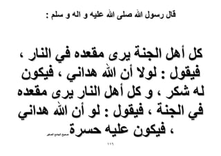 ‫قال رسول هللا صلى هللا علٌه و اله و سلم :‬

‫ًَ أَٛ حُـ٘ش ٣َٟ ٓوؼيٙ ك٢ حُ٘خٍ ،‬
‫ك٤وٍٞ : ُٞ٫ إٔ هللا ٛيحٗ٢ ، ك٤ٌٕٞ‬
‫ُٚ ٌَٗ ، ٝ ًَ أَٛ حُ٘خٍ ٣َٟ ٓوؼيٙ‬
‫ك٢ حُـ٘ش ، ك٤وٍٞ : ُٞ إٔ هللا ٛيحٗ٢‬
‫، ك٤ٌٕٞ ػِ٤ٚ كَٔس‬
‫ٛل٤ق حُـخٓغ حُٜـ٤َ‬

‫ٙٔٔ‬

 