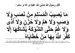 ‫قال رسول هللا صلى هللا علٌه و اله و سلم :‬

‫ٓخ ٣ُٜ٤ذ حُِِْٔٔ ٖٓ َٜٗذ ٝ َ٫‬
‫َ ِ ُ ُْ ْ َ ِ ْ َ‬
‫ٍ َ‬
‫ٝٛذ ٝ َ٫ ْٛ ٝ َ٫ كِٕ ٝ َ٫ أَ‬
‫َ َ ٍ َ َ ٍّ َ ُ ْ ٍ َ ًٟ‬
‫َ َ‬
‫َّ ْ َ ِ َ ُ‬
‫ٝ َ٫ ؿْ كظَّ٠ حًُ٘ٞش ٣ُ٘خًٜخ اِ َّ٫‬
‫َ‬
‫ٍّ َ‬
‫َ َ َّ َ ِ ْ َ‬
‫ًلََّ هللاُ رِٜخ ٖٓ هطَخ٣َخٙ‬
‫ُ‬

‫أهَؿٚ أكٔي (ٕ/ٖٖٓ ، ٍهْ ٗٔٓ3) ، ٝػزي رٖ كٔ٤ي (ٙ 39ٕ‬

‫، ٍهْ ٔٙ9) ، ٝحُزوخٍ١ (٘/3ٖٕٔ ، ٍهْ 3ٖٔ٘) ، ِْٝٓٔ (ٗ/ٕ99ٔ ، ٍهْ ٖ3ٕ٘). هخٍ حُلخكع حرٖ كـَ حُؼٔو٬ٗ٢ ك٢ "كظق حُزخٍ١ َٗف ٛل٤ق حُزوخٍ١: هَُٞٚ: "ْٖٓ َٜٗذ": ُٛٞ حُظَّؼذ، "ٝ َ٫‬
‫َ َ‬
‫َ‬
‫ِ‬
‫ْ‬
‫َ‬
‫ٝٛذ": أَ١ َٓٝ ٝهِ٤َ ٛٞ حَُٔٝ حُ٬ُّ، "ٝ َ٫ أًَٟ": ٛٞ أَػْ ٓٔخ طَوَيّ، ٝهِ٤َ: ٛٞ هخٙ رِٔخ ٣َِلن حَُّ٘وٚ ْٖٓ طَؼيِّ١ ؿ٤َٙ ػَِ٤ٚ، ٝهَخٍ حٌَُٓخِٗ٢: حُـْ ٣ََ٘ٔ ؿٔ٤غ أَٗٞحع حٌََُٔٝٛخص ِ٧َ‬
‫ْ‬
‫ْ‬
‫ْ‬
‫َُّٗٚ آِخ‬
‫َْ‬
‫َْ ُ‬
‫ِ َ‬
‫ُ َ َ ّ ِ َّ َّ َ َ َ ُ َ َ ّ َ ْ َ‬
‫َ َ َُ َْ َ‬
‫ْ ََ‬
‫َ َ‬
‫َ ْ ِ َ َ ْ َ ْ َ ُّ ْ َ ّ ْ َ َ ِ‬
‫َ‬
‫َ‬
‫َّ‬
‫َّ ِ‬
‫ِْ َ ِ ْ ْ‬
‫رِٔزَذ ٓخ ٣َؼَٝ ُِزَيٕ أَٝ حَُّ٘لْ.‬
‫َ ِ َ ْ‬
‫ِ‬

‫ٖٔ‬

 