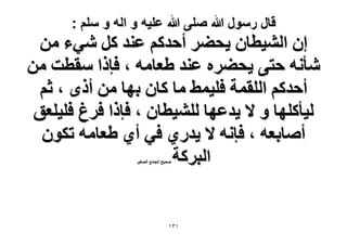 ‫قال رسول هللا صلى هللا علٌه و اله و سلم :‬

‫إ حُ٘٤طخٕ ٣ل٠َ أكيًْ ػ٘ي ًَ ٗ٢ء ٖٓ‬
‫ٗؤٗٚ كظ٠ ٣ل٠َٙ ػ٘ي ١ؼخٓٚ ، كبًح ٓوطض ٖٓ‬
‫أكيًْ حُِؤش كِ٤ٔ٢ ٓخ ًخٕ رٜخ ٖٓ أًٟ ، ػْ‬
‫ُ٤ؤًِٜخ ٝ ٫ ٣يػٜخ ُِ٘٤طخٕ ، كبًح كَؽ كِ٤ِؼن‬
‫أٛخرؼٚ ، كبٗٚ ٫ ٣يٍ١ ك٢ أ١ ١ؼخٓٚ طٌٕٞ‬
‫حُزًَش‬
‫ٛل٤ق حُـخٓغ حُٜـ٤َ‬

‫ٖٔٔ‬

 