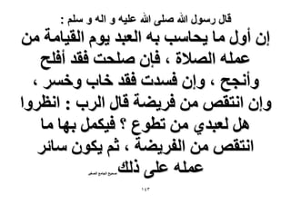 ‫قال رسول هللا صلى هللا علٌه و اله و سلم :‬

‫إ أٍٝ ٓخ ٣لخٓذ رٚ حُؼزي ٣ّٞ حُو٤خٓش ٖٓ‬
‫ػِٔٚ حُٜ٬س ، كبٕ ِٛلض كوي أكِق‬
‫ٝأٗـق ، ٝإ كٔيص كوي هخد ٝهَٔ ،‬
‫ٝإ حٗظوٚ ٖٓ كَ٣٠ش هخٍ حَُد : حٗظَٝح‬
‫َٛ ُؼزي١ ٖٓ ططٞع ؟ ك٤ٌَٔ رٜخ ٓخ‬
‫حٗظوٚ ٖٓ حُلَ٣٠ش ، ػْ ٣ٌٕٞ ٓخثَ‬
‫ػِٔٚ ػِ٠ ًُي‬
‫ٛل٤ق حُـخٓغ حُٜـ٤َ‬

‫ٖٗٔ‬

 
