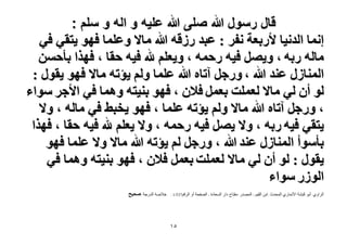 ‫قال رسول هللا صلى هللا علٌه و اله و سلم :‬
‫اٗٔخ حُيٗ٤خ ٧ٍرؼش ٗلَ : ػزي ٍُهٚ هللا ٓخ٫ ٝػِٔخ كٜٞ ٣ظو٢ ك٢‬
‫ٓخُٚ ٍرٚ ، ٝ٣َٜ ك٤ٚ ٍكٔٚ ، ٝ٣ؼِْ هلل ك٤ٚ كوخ ، كٌٜح رؤكٖٔ‬
‫حُٔ٘خٍُ ػ٘ي هللا ، ٍٝؿَ آطخٙ هللا ػِٔخ ُْٝ ٣ئطٚ ٓخ٫ كٜٞ ٣وٍٞ :‬
‫ُٞ إٔ ُ٢ ٓخ٫ ُؼِٔض رؼَٔ ك٬ٕ ، كٜٞ ر٘٤ظٚ ٝٛٔخ ك٢ ح٧ؿَ ٓٞحء‬
‫، ٍٝؿَ آطخٙ هللا ٓخ٫ ُْٝ ٣ئطٚ ػِٔخ ، كٜٞ ٣وز٢ ك٢ ٓخُٚ ، ٝ٫‬
‫٣ظو٢ ك٤ٚ ٍرٚ ، ٝ٫ ٣َٜ ك٤ٚ ٍكٔٚ ، ٝ٫ ٣ؼِْ هلل ك٤ٚ كوخ ، كٌٜح‬
‫رؤٓٞأ حُٔ٘خٍُ ػ٘ي هللا ، ٍٝؿَ ُْ ٣ئطٚ هللا ٓخ٫ ٝ٫ ػِٔخ كٜٞ‬
‫٣وٍٞ : ُٞ إٔ ُ٢ ٓخ٫ ُؼِٔض رؼَٔ ك٬ٕ ، كٜٞ ر٘٤ظٚ ٝٛٔخ ك٢‬
‫حٍُُٞ ٓٞحء‬
‫الشاًي :أتٌ كثشح األنواسي الوذذز :اتن القٍن - الوصذس :هفراح داس السعادج - الصفذح‬

‫أً الشقن735/1 :‬

‫٘ٔ‬

‫خالصح الذسجح :ٛل٤ق‬

 