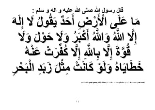 ‫قال رسول هللا صلى هللا علٌه و اله و سلم :‬

‫ٓخ ػَِ٠ ح٧ٍَٝ أَكي ٣َوٍُٞ َ٫ اَُِٚ‬
‫َ َ ْ ْ ِ َ ٌ‬
‫َ‬
‫ُ‬
‫اِ َّ٫ هللاُ ٝهللاُ أًَزََ ٝ َ٫ كٍٞ ٝ َ‬
‫َّ َ َّ ْ ُ َ َ ْ َ َ ٫‬
‫َّ‬
‫هُٞسَ اِ َّ٫ رِخهللِ اِ َّ٫ ًلَِّصْ ػ٘ٚ‬
‫ُ َ َْ ُ‬
‫َّ‬
‫هطَخ٣َخُٙ َُٝٞ ًخَٗضْ ٓؼَ ُرَي حُْ‬
‫َ‬
‫َ ْ َ‬
‫ِْ َ َ‬
‫ِ زَلَ‬
‫ْ‬
‫ِ‬
‫أهَؿٚ أكٔي (ٕ/3٘ٔ ، ٍهْ 93ٗٙ) ، ٝحُظٌَٓ١ (٘/9ٓ٘ ، ٍهْ ٖٓٙٗ) ٝكٔ٘ٚ ح٧ُزخٗ٢ (ٛل٤ق حُـخٓغ، ٍهْ ٖٙٙ٘).‬
‫َّ‬

‫ٙٔ‬

 