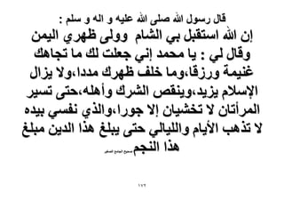‫قال رسول هللا صلى هللا علٌه و اله و سلم :‬

‫إ هللا حٓظوزَ ر٢ حُ٘خّ ُٝٝ٠ ظَٜ١ حُ٤ٖٔ‬
‫ٝهخٍ ُ٢ : ٣خ ٓلٔي اٗ٢ ؿؼِض ُي ٓخ طـخٛي‬
‫ؿ٘٤ٔش ٍُٝهخ،ٝٓخ هِق ظَٜى ٓيىح،ٝ٫ ٣ِحٍ‬
‫ح٩ٓ٬ّ ٣ِ٣ي،ٝ٣٘وٚ حَُ٘ى ٝأِٛٚ،كظ٠ طٔ٤َ‬
‫حَُٔأطخٕ ٫ طو٘٤خٕ ا٫ ؿٍٞح،ٝحٌُ١ ٗلٔ٢ ر٤يٙ‬
‫٫ طٌٛذ ح٧٣خّ ٝحُِ٤خُ٢ كظ٠ ٣زِؾ ٌٛح حُي٣ٖ ٓزِؾ‬
‫ٌٛح حُ٘ـْ‬
‫ٛل٤ق حُـخٓغ حُٜـ٤َ‬

‫ٕ7ٔ‬

 