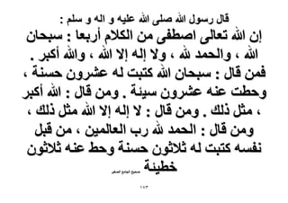 ‫قال رسول هللا صلى هللا علٌه و اله و سلم :‬

‫إ هللا طؼخُ٠ حٛطل٠ ٖٓ حٌُ٬ّ أٍرؼخ : ٓزلخٕ‬
‫هللا ، ٝحُلٔي هلل ، ٝ٫ اُٚ ا٫ هللا ، ٝهللا أًزَ .‬
‫كٖٔ هخٍ : ٓزلخٕ هللا ًظزض ُٚ ػَٕ٘ٝ كٔ٘ش ،‬
‫ٝكطض ػ٘ٚ ػَٕ٘ٝ ٓ٤جش . ٖٝٓ هخٍ : هللا أًزَ‬
‫، ٓؼَ ًُي . ٖٝٓ هخٍ : ٫ اُٚ ا٫ هللا ٓؼَ ًُي ،‬
‫ٖٝٓ هخٍ : حُلٔي هلل ٍد حُؼخُٔ٤ٖ ، ٖٓ هزَ‬
‫ٗلٔٚ ًظزض ُٚ ػ٬ػٕٞ كٔ٘ش ٝك٢ ػ٘ٚ ػ٬ػٕٞ‬
‫هط٤جش‬
‫ٛل٤ق حُـخٓغ حُٜـ٤َ‬

‫ٖ7ٔ‬

 