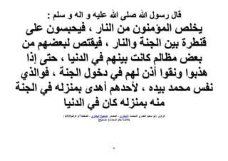 ‫قال رسول هللا صلى هللا علٌه و اله و سلم :‬

‫٣وِٚ حُٔئٕٓ٘ٞ ٖٓ حُ٘خٍ ، ك٤لزٕٔٞ ػِ٠‬
‫ه٘طَس ر٤ٖ حُـ٘ش ٝحُ٘خٍ ، ك٤وظٚ ُزؼ٠ْٜ ٖٓ‬
‫رؼٞ ٓظخُْ ًخٗض ر٤ْٜ٘ ك٢ حُيٗ٤خ ، كظ٠ اًح‬
‫ٌٛرٞح ٝٗوٞح إًٔ ُْٜ ك٢ ىهٍٞ حُـ٘ش ، كٞحٌُ١‬
‫ٗلْ ٓلٔي ر٤يٙ ، ٧كيْٛ أٛيٟ رُِٔ٘ٚ ك٢ حُـ٘ش‬
‫ٓ٘ٚ رُِٔ٘ٚ ًخٕ ك٢ حُيٗ٤خ‬
‫حَُحٝ١ :أرٞ ٓؼ٤ي حُويٍ١ حُٔليع :حُزوخٍ١ - حُٜٔيٍ :ٛل٤ق حُزوخٍ١ - حُٜللش أٝ حَُهْ5356 :‬
‫ه٬ٛش كٌْ حُٔليع[ :ٛل٤ق]‬

‫ٕ‬

 