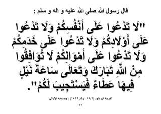 ‫قال رسول هللا صلى هللا علٌه و اله و سلم :‬

‫"٫ طَيػٞح ػَِ٠ أَٗلٌُْٔ ٝ َ٫ طَيػٞح‬
‫ْ ِ ُْ َ ْ ُ‬
‫َ ْ ُ َ‬
‫َ َُِ‬
‫ػَِ٠ أَٝ َ٫ىًْ ٝ َ٫ طَيػٞح ػَِ٠ هيٌْٓ‬
‫ْ ُِْ َ ْ ُ َ‬
‫َ‬
‫ْ‬
‫ٝ َ٫ طَيػٞح ػَِ٠ أَٓٞحٌُِْ َ٫ طُٞحكِوُ‬
‫ْ َ ُ‬
‫َ ٞح‬
‫َ ْ ُ َ‬
‫ْ‬
‫ِ ْ َّ‬
‫ٖٓ هللاِ طَزَخٍى ٝطَؼخَُ٠ ٓخػشَ َٗ٤َ‬
‫َ َ ْ‬
‫َ َ َ َ‬
‫ٍ‬
‫كِ٤ٜخ ػطَخء كَ٤َٔظَـ٤ذ ٌَُْ".‬
‫َ َ ٌ ْ ِ َ ُْ‬
‫أهَؿٚ أرٞ ىحٝى (ٕ/33 ، ٍهْ ٕٖ٘ٔ) ، ٝٛللٚ ح٧ُزخٗ٢‬
‫ٕٔ‬

 