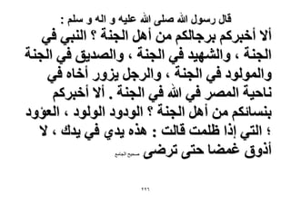 ‫قال رسول هللا صلى هللا علٌه و اله و سلم :‬

‫أ٫ أهزًَْ رَؿخٌُْ ٖٓ أَٛ حُـ٘ش ؟ حُ٘ز٢ ك٢‬
‫حُـ٘ش ، ٝحُٜ٘٤ي ك٢ حُـ٘ش ، ٝحُٜي٣ن ك٢ حُـ٘ش‬
‫ٝحُُٔٞٞى ك٢ حُـ٘ش ، ٝحَُؿَ ٣ٍِٝ أهخٙ ك٢‬
‫ٗخك٤ش حَُٜٔ ك٢ هللا ك٢ حُـ٘ش . أ٫ أهزًَْ‬
‫ر٘ٔخثٌْ ٖٓ أَٛ حُـ٘ش ؟ حُٞىٝى حُُٞٞى ، حُؼئٝى‬
‫؛ حُظ٢ اًح ظِٔض هخُض : ٌٛٙ ٣ي١ ك٢ ٣يى ، ٫‬
‫أًٝم ؿٔ٠خ كظ٠ طَٟ٠‬
‫. صذٍخ الجاهع‬

‫ٕٕٙ‬

 