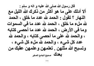 ‫قال رسول هللا صلى هللا علٌه و اله و سلم :‬

‫أ٫ أىُي ػِ٠ ٓخ ٛٞ أًؼَ ٖٓ ًًَى هللا حُِ٤َ ٓغ‬
‫حُٜ٘خٍ ؟ طوٍٞ : حُلٔي هلل ػيى ٓخ هِن ، حُلٔي‬
‫هلل َٓء ٓخ هِن ، حُلٔي هلل ػيى ٓخ ك٢ حُٔٔٞحص‬
‫ٝٓخ ك٢ ح٧ٍٝ ، حُلٔي هلل ػيى ٓخ أكٜ٠ ًظخرٚ‬
‫، ٝحُلٔي هلل ػِ٠ ٓخ أكٜ٠ ًظخرٚ ، ٝحُلٔي هلل‬
‫ػيى ًَ ٗ٢ء ، ٝحُلٔي هلل َٓء ًَ ٗ٢ء ،‬
‫ٝطٔزق هللا ٓؼِٜٖ . طؼِٜٖٔ ٝػِٜٖٔ ػوزي ٖٓ‬
‫رؼيى ٛل٤ق حُـخٓغ حُٜـ٤َ‬
‫9ٕٕ‬

 