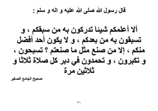 ‫قال رسول هللا صلى هللا علٌه و اله و سلم :‬

‫أ٫ أػٌِْٔ ٗ٤جخ طيًٍٕٞ رٚ ٖٓ ٓزوٌْ ، ٝ‬
‫طٔزوٕٞ رٚ ٖٓ رؼيًْ ، ٝ ٫ ٣ٌٕٞ أكي أك٠َ‬
‫ٌْٓ٘ ، ا٫ ٖٓ ٛ٘غ ٓؼَ ٓخ ٛ٘ؼظْ ؟ طٔزلٕٞ ،‬
‫ٝ طٌزَٕٝ ، ٝ طلٔيٕٝ ك٢ ىرَ ًَ ٛ٬س ػ٬ػخ ٝ‬
‫ػ٬ػ٤ٖ َٓس‬

‫ٛل٤ق حُـخٓغ حُٜـ٤َ‬

‫ٖٕٓ‬

 