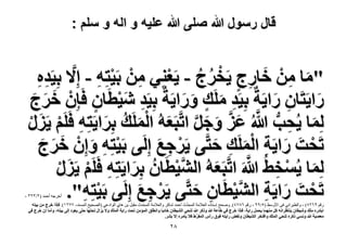 ‫قال رسول هللا صلى هللا علٌه و اله و سلم :‬

‫"ٓخ ْٖٓ هخٍؽ ٣َوَؽ - ٣َؼِ٘٢ ْٖٓ رَ٤ظِٚ - اِ َّ٫ رِ٤َيٙ‬
‫َ ِ َ ِ ٍ ْ ُ ُ‬
‫ِِ‬
‫ْ ِ ْ ِ‬
‫ٍح٣َظَخٕ ٍح٣َشٌ رِ٤َي َِٓي ٍٝح٣َشٌ رِ٤َي ٗ٤طَخٕ كَبِْٕ هَؽ‬
‫َ َ َ‬
‫ِ َ ٍ َ َ‬
‫ِ َ‬
‫َ‬
‫ِ َْ ٍ‬
‫ُِٔخ ٣ُلذ هللاُ ػِ ٝؿَ حطَّزَؼُٚ حَُِٔي رَِح٣َظِٚ كََِْ ٣ٍَِ‬
‫َ ِ ُّ َّ َ َّ َ َ َّ َ ْ َ ُ َ ِ ْ َ ْ‬
‫طَلض ٍح٣َش حَُِٔي كظَّ٠ ٣ََؿغ اَُِ٠ رَ٤ظِٚ ٝإِْ هَؽ‬
‫َ َ َ‬
‫ْ ِ َ‬
‫ْ َ َ ِ َْ ِ َ‬
‫ْ ِ‬
‫َ‬
‫َ ْ ِ َّ‬
‫َّ ْ ُ َ ِ ْ َ‬
‫ُِٔخ ٣ُٔو٢ُ هللاَ حطَّزَؼُٚ حُ٘٤طَخٕ رَِح٣َظِٚ كََِْ ٣ٍَِ‬
‫َ‬
‫ْ‬
‫طَلض ٍح٣َش حُ٘٤طَخٕ كظَّ٠ ٣ََؿغ اَُِ٠ رَ٤ظِٚ".‬
‫ْ ِ َ‬
‫ْ َ َ ِ َّ ْ ِ َ‬
‫ْ ِ‬

‫أخشجو أدوذ (ٕ/ٖٕٖ ،‬

‫سقن 9ٕٙ8) ، ًالاثشانً فى األًسظ (٘/99 ، سقن ٙ87ٗ). ًصذخ إسناده العالهح الوذذِّز أدوذ شاكش ًالعالهح الوذذز هقثل تن ىاي الٌادعً (الصذٍخ الوسنذ، 77ٕٔ). كبًح هَؽ ٖٓ ر٤ظٚ‬
‫حرظيٍٙ ِٓي ٝٗ٤طخٕ ٣٘ظظَحٗٚ ًَ ٜٓ٘ٔخ ٣لَٔ ٍح٣ش، كبًح هَؽ ك٢ ١خػش هللا ًًَٝ هللا ط٘ل٢ حُ٘٤طخٕ هخثزخ ٝحٗطِن حُٔئٖٓ طلض ٍح٣ش حُِٔي ٝ٫ ٣ِحٍ طلظٜخ كظ٠ ٣ؼٞى اُ٠ ر٤ظٚ، ٝأٓخ إ هَؽ ك٢‬
‫ٓؼٜ٤ش هللا ٝٗٔ٢ ًًَٙ ط٘ل٢ حُِٔي ٝحكظوَ حُ٘٤طخٕ ٝٗلٞ ٍح٣ظٚ كٞم ٍأّ حُٔلَ١ ك٬ ٣ؤَٓٙ ا٫ رَ٘.‬
‫ِّ‬

‫8ٕ‬

 