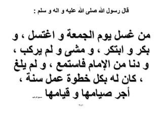 ‫قال رسول هللا صلى هللا علٌه و اله و سلم :‬

‫ٖٓ ؿَٔ ٣ّٞ حُـٔؼش ٝ حؿظَٔ ، ٝ‬
‫رٌَ ٝ حرظٌَ ، ٝ ٓ٘٠ ٝ ُْ ٣ًَذ ،‬
‫ٝ ىٗخ ٖٓ ح٩ٓخّ كخٓظٔغ ، ٝ ُْ ٣ِؾ‬
‫، ًخٕ ُٚ رٌَ هطٞس ػَٔ ٓ٘ش ،‬
‫أؿَ ٛ٤خٜٓخ ٝ ه٤خٜٓخ‬
‫ٛل٤ق حُظَؿ٤ذ‬

‫ٔ8ٕ‬

 
