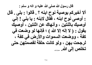 ‫قال رسول هللا صلى هللا علٌه و اله و سلم :‬

‫أ٫ أهزًَْ رٞٛ٤ش ٗٞف حر٘ٚ ؟ . هخُٞح : رِ٠ . هخٍ‬
‫: أٝٛ٠ ٗٞف حر٘ٚ ، كوخٍ ٫ر٘ٚ : ٣خ ر٘٢ ! اٗ٢‬
‫أٝٛ٤ي رخػ٘ظ٤ٖ ، ٝأٜٗخى ػٖ حػ٘ظ٤ٖ ، أٝٛ٤ي‬
‫روٍٞ : ( ٫ اُٚ ا٫ هللا ) ؛ كبٜٗخ ُٞ ٟٝؼض ك٢‬
‫ًلش ، ٟٝٝؼض حُٔٔٞحص ٝح٧ٍٝ ك٢ ًلش ،‬
‫َُؿلض رٜٖ ، ُٝٞ ًخٗض كِوش ُؤٜظٜٖ كظ٠‬
‫طوِٚ اُ٠ هللا.‬
‫ٛل٤ق حُظَؿ٤ذ‬

‫ٗ8ٕ‬

 