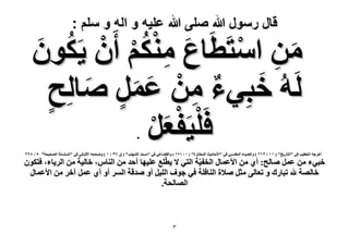‫قال رسول هللا صلى هللا علٌه و اله و سلم :‬

‫ٖٓ حٓظَطَخع ٌْٓ٘ إَٔ ٣ٌَُ‬
‫َ ِ ْ ُ ْ ْ ٕٞ‬
‫َ‬
‫َ ِ ْ‬
‫َُُٚ هزِ٢ء ٖٓ ػَٔ ٛخُِق‬
‫َ ٌ ِ ْ َ َ ٍ َ‬
‫ٍ‬
‫ْ ْ‬
‫كَِ٤َلؼَ‬
‫َْ‬
‫.‬

‫أهَؿٚ حُوط٤ذ ك٢ "حُظخٍ٣ن" ( ٔٔ / ٖٕٙ ) ٝحُ٠٤خء حُٔويٓ٢ ك٢ "ح٧كخى٣غ حُٔوظخٍس" ( ٔ / ٙ9ٕ ) ٝحُو٠خػ٢ ك٢ "ٓٔ٘ي حُٜ٘خد" ( م 3ٖ / ٔ ) ٝٛللٚ ح٧ُزخٗ٢ ك٢ "حُِِٔٔش حُٜل٤لش" ٘ / 39ٖ‬

‫هز٢ء ٖٓ ػَٔ ٛخُق: أ١ ٖٓ ح٧ػٔخٍ حُول٤ّش حُظ٢ ٫ ٣طِّغ ػِ٤ٜخ أكي ٖٓ حُ٘خّ، هخُ٤ش ٖٓ حَُ٣خء، كظٌٕٞ‬
‫هخُٜش هلل طزخٍى ٝ طؼخُ٠ ٓؼَ ٛ٬س حُ٘خكِش ك٢ ؿٞف حُِ٤َ أٝ ٛيهش حَُٔ أٝ أ١ ػَٔ آهَ ٖٓ ح٧ػٔخٍ‬
‫حُٜخُلش.‬

‫ٖ‬

 