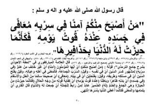 ‫قال رسول هللا صلى هللا علٌه و اله و سلم :‬

‫"ٖٓ أَٛزَق ٌُٓ٘‬
‫َ ْ ْ َ ِ ْ ْ آٓ٘خ كِ٢ َٓرِٚ ٓؼخك٠‬
‫ِ ْ ِ ُ َ‬
‫ْ ِ‬
‫ُ ْ ِ ِ َ‬
‫كِ٢ ؿٔيٙ ػ٘يُٙ هُٞص ٣َٞٓٚ كٌَؤََّٗٔخ‬
‫َ َِِ َِْ‬
‫َ‬
‫ُّ ْ َ َ‬
‫ِ َ‬
‫ك٤ِصْ َُٚ ُ حُيٗ٤َخ رِلٌحكِ٤َٛخ"‬
‫ِ َ‬
‫.‬

‫أهَؿٚ حُزوخٍ١ ك٠ ح٧ىد حُٔلَى (ٔ/ٕٔٔ ، ٍهْ‬

‫ٖٓٓ) ، ٝحُظٌَٓ١ (ٗ/ٗ3٘ ، ٍهْ ٖٕٙٗ). ٝحرٖ ٓخؿٚ (ٕ/33ٖٔ ، ٍهْ ٔٗٔٗ) . ٝأهَؿٚ أ٣٠خ: حُو٠خػ٢ (ٔ/ٕٖٓ ، ٍهْ ٓٗ٘) ، ٝحُز٤ٜو٢ ك٠ ٗؼذ ح٩٣ٔخٕ‬

‫(3/ٗ9ٕ ، ٍهْ ٕٖٙٓٔ) ٝكٔ٘ش ح٧ُزخٗ٢ (ٛل٤ق حُظَؿ٤ذ ٝحُظَٛ٤ذ ، ٍهْ ٕٙ3). هخٍ حُؼ٬ٓش حُٔزخًٍلٍٞ١ ك٢ "طللش ح٧كًٞ١‬
‫رَ٘ف ؿخٓغ حُظٌَٓ١": هَُُُٞٚ : (ْٖٓ أَٛزَق ٌْٓ٘) أَ١ أَ٣ُّٜخ حُٔئُٕٓ٘ٞ (آٓ٘خ) أَ١ ؿ٤َ هخثِق ْٖٓ ػيٝ (كِ٢‬
‫ْ َ ُِْْ ْ َ ُْْ ِ َ ِ‬
‫ْ‬
‫ْ َ ْ َ َ ٍ ِ َ ُ ٍّ‬
‫َ‬
‫َٓرٚ) ٍُٜٔ٘ٞ ًَٔ حُٔ٤ٖ أَ١ ك٢ َٗلٔٚ ، ٝه٤َ: حَُٔد حُـٔخػشُ، كَخُٔؼَ٘٠ ك٢ أَِٛٚ ٝػ٤َخُٚ، ٝه٤َ رلَظق‬
‫ِّ ْ ُ ْ َ َ َ‬
‫َْْ ِ‬
‫ِ ْ ِ ِ ِ َ ْ ُ ِ َ ْ ِ ِّ ِ ْ ِ ْ ِ ِ َ ِ َ‬
‫ِْ ِ َ ِ ِ ِ َ ِ َ ِ ْ ِ‬
‫حُٔ٤ٖ أَ١ كِ٢ ٌَِٓٔٚ ٝ١ََ٣وِٚ، ٝهِ٤َ: رِلَظلظَ٤ٖ أَ١ كِ٢ رَ٤ظِٚ. (ٓؼخك٠) أَ١ ٛل٤لخ ٓخُِٔخ ْٖٓ حُؼََِ ٝح٧َٓوَخّ‬
‫ْ َ ْ ِ ْ‬
‫ِّ ِ ْ‬
‫َ‬
‫ْ ِ َُ‬
‫ْ َ ِ‬
‫ِ ِْ ِ َ ْ ْ ِ‬
‫َ ْ ِ ِ َ ِ ِ َ َ‬
‫ِ ِ َ ْ ِ ْ ََ ِ َ َ ِ َ‬
‫(كِ٢ ؿٔيٙ) أَ١ رَيِٗٚ ظَخَٛح ٝرَخ١٘خ (ػ٘يُٙ هُٞصُ ٣َٞٓٚ) أَ١ ًلَخ٣َشُ هُٞطِٚ ْٖٓ ٝؿٚ حُل٬ٍ (كٌَؤََّٗٔخ ك٤ِصْ ) ْٖٓ‬
‫َِْ‬
‫ِ‬
‫ْ ِ ِ ْ ِ‬
‫ِ َ ِ‬
‫َ َِِ ْ َ ِ‬
‫ُّ ْ‬
‫حُل٤َخُس ٝٛ٢ حُـٔغ ٝحُ٠ْ (َُُٚ) حُ٠ٔ٤َ ػخثي ُْٖٔ ٍحر٢ٌ ُِـَِٔش أَ١ ؿٔؼضْ َُُٚ (حُيٗ٤َخ) هَخٍ حُوَخٍ١ أَ١‬
‫ْ‬
‫َّ ِ ُ َ ِ ٌ ِ َ َ ِ ِ ْ ُ ْ ِ ْ ُ ِ َ‬
‫َ ْ ِ‬
‫ْ ِ َ ِ َ ِ َ ْ َ ْ ُ َ َّ ُّ‬
‫رظَٔخٜٓخ ٝح ُْٔؼَ٘٠ كٌَؤََّٗٔخ أُػْط٢ حُيٗ٤َخ رؤََٓٛخ حِٗظَٜ٠.‬
‫ِ َ ِ َ َ َْ‬
‫ِ َ ُّ ْ ِ ْ ِ َ ْ َ‬
‫َ َ‬
‫ٖٓ‬

 
