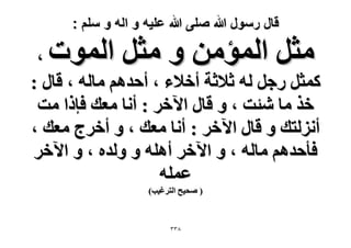 ‫قال رسول هللا صلى هللا علٌه و اله و سلم :‬

‫ٓؼَ حُٔئٖٓ ٝ ٓؼَ حُٔٞص‬

‫،‬
‫ًٔؼَ ٍؿَ ُٚ ػ٬ػش أه٬ء ، أكيْٛ ٓخُٚ ، هخٍ :‬
‫هٌ ٓخ ٗجض ، ٝ هخٍ ح٥هَ : أٗخ ٓؼي كبًح ٓض‬
‫أُِٗظي ٝ هخٍ ح٥هَ : أٗخ ٓؼي ، ٝ أهَؽ ٓؼي ،‬
‫كؤكيْٛ ٓخُٚ ، ٝ ح٥هَ أِٛٚ ٝ ُٝيٙ ، ٝ ح٥هَ‬
‫ػِٔٚ‬
‫( ٛل٤ق حُظَؿ٤ذ)‬

‫8ٖٖ‬

 