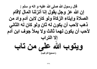 ‫قال رسول هللا صلى هللا علٌه و اله و سلم :‬

‫إ هللا ػِ ٝؿَ ٣وٍٞ اٗخ أُِٗ٘خ حُٔخٍ ٩هخّ‬
‫حُٜ٬س ٝا٣ظخء حًُِخس ُٝٞ ًخٕ ٫رٖ آىّ ٝحى ٖٓ‬
‫ًٛذ ٧كذ إٔ ٣ٌٕٞ ُٚ ػخٕ ُٝٞ ًخٕ ُٚ حُؼخٗ٢‬
‫٧كذ إٔ ٣ٌٕٞ ُٜٔخ ػخُغ ٝ٫ ٣ٔ٨ ؿٞف حرٖ آىّ‬
‫ا٫ حُظَحد‬

‫ٝ٣ظٞد هللا ػِ٠ ٖٓ طخد‬
‫( ٛل٤ق حُظَؿ٤ذ)‬

‫9ٖٖ‬

 