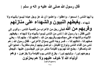 ‫قال رسول هللا صلى هللا علٌه و اله و سلم :‬
‫٣خ أ٣ٜخ حُ٘خّ ! حٓٔؼٞح ، ٝحػوِٞح ، ٝحػِٔٞح إٔ هلل ػِ ٝؿَ ػزخىح ُ٤ٔٞح رؤٗز٤خء ٝ٫‬

‫ٜٗيحء ، ٣ـزطْٜ حُ٘ز٤ٕٞ ٝحُٜ٘يحء ػِ٠ ٓ٘خُُْٜ‬
‫ٝهَرْٜ ٖٓ هللا كـؼ٠ ٍؿَ ٖٓ ح٧ػَحد ٖٓ هخٛ٤ش حُ٘خّ ، ٝأُٟٞ اُ٠‬

‫حُ٘ز٢ كوخٍ : ٣خ ٍٍٓٞ هللا ! ٗخّ ٖٓ حُ٘خّ ُ٤ٔٞح رؤٗز٤خء ٝ٫ ٜٗيحء ، ٣ـزطْٜ‬
‫ح٧ٗز٤خء ٝحُٜ٘يحء ػِ٠ ٓـخُْٜٔ ٝهَرْٜ ٖٓ هللا ، حٗؼظْٜ ُ٘خ ، ؿِْٜ ُ٘خ – ٣ؼ٘٢‬
‫ٛلْٜ ُ٘خ ، ٌِْٜٗ ُ٘خ - ، كَٔ ٝؿٚ حُ٘ز٢ رٔئحٍ ح٧ػَحر٢ ، كوخٍ ٍٍٓٞ هللا : ْٛ‬
‫ٗخّ ٖٓ أك٘خء حُ٘خّ ٝٗٞحُع حُوزخثَ ، ُْ طَٜ ر٤ْٜ٘ أٍكخّ ٓظوخٍرش ، طلخرٞح ك٢‬
‫هللا ٝطٜخكٞح ، ٣٠غ هللا ُْٜ ٣ّٞ حُو٤خٓش ٓ٘خرَ ٖٓ ٍٗٞ ك٤ـِٕٔٞ ػِ٤ٜخ ، ك٤ـؼَ‬
‫ٝؿْٜٞٛ ٍٗٞح ، ٝػ٤خرْٜ ٍٗٞح ، ٣لِع حُ٘خّ ٣ّٞ حُو٤خٓش ٝ٫ ٣لِػٕٞ ، ْٝٛ‬

‫أُٝ٤خء هللا ٫ هٞف ػِ٤ْٜ ٝ٫ ْٛ ٣لِٕٗٞ‬
‫( ٛل٤ق حُظَؿ٤ذ)‬
‫ٖٗٗ‬

 