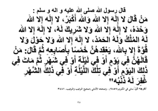 ‫قال رسول هللا صلى هللا علٌه و اله و سلم :‬

‫ْٖٓ هَخٍ ٫ اََُِٚ اِ٫ هللا ٝهللا أًَزََ، ٫ اَُِٚ ا٫ هللا‬
‫ْ ْ‬
‫َ‬
‫َ‬
‫َ‬
‫ٝكيٙ، ٫ اََُِٚ اِ٫ هللا ٝ٫ َٗ٣ي َُٚ، ٫ اََُِٚ اِ٫ هللا‬
‫َ َ ِ َ ْ‬
‫َ ْ َْ‬
‫َُُٚ حُِٔي َُُٝٚ حُلٔيْ، ٫ اََُِٚ اِ٫ هللا ٝ٫ كٍٞ ٝ٫‬
‫َ َ ْ َ َ‬
‫ُْ ُ َ‬
‫َ ْ‬
‫هُٞسَ اِ٫ رِخهلل، ٣َؼوِيٖٛ هٔٔخ رِؤَٛخرِؼٚ ػُْ هَخٍ: ْٖٓ‬
‫َّ‬
‫ْ ُ َّ َ ْ‬
‫َ ِ ِ َّ َ َ‬
‫هَخَُٜٖ كِ٢ ٣َّٞ أَٝ كِ٢ َُ٤َِش أَٝ كِ٢ َٜٗ ػُْ ٓخص كِ٢‬
‫ُ َّ‬
‫َ ْ ٍ َّ َ َ‬
‫ْ ٍ ْ‬
‫ٍْ ْ‬
‫ًُِي حُ٤َّٞ أَٝ كِ٢ طِِي حَُِّ٤َِش أَٝ كِ٢ ًُِي حَُٜ٘‬
‫َ َ َّ ْ‬
‫ْ َ ْ ِ ْ‬
‫َ َ ِْ ْ‬
‫ِ‬
‫َْ‬
‫ؿلَِ َُُٚ ًٗزُٚ"‬
‫ُ َ‬
‫أهَؿٚ حُّٖسائي في الكبرى(9857) ، وصححه األلباني (صحيح الترغيب والترهيب، 3581‬
‫َ‬

‫ٖ٘‬

 