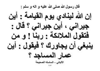 ‫قال رسول هللا صلى هللا علٌه و اله و سلم :‬

‫إ هللا ُ٤٘خى١ ٣ّٞ حُو٤خٓش : أ٣ٖ‬
‫ؿ٤َحٗ٢ ، أ٣ٖ ؿ٤َحٗ٢ ؟ هخٍ :‬
‫كظوٍٞ حُٔ٬ثٌش : ٍر٘خ ! ٝ ٖٓ‬
‫٣٘زـ٢ إٔ ٣ـخٍٝى ؟ ك٤وٍٞ : أ٣ٖ‬
‫ػٔخٍ حُٔٔخؿي ؟‬
‫ح٫ُزخٗ٢ – حُٔخِٓٚ حُٜل٤لش‬
‫ٖٖ٘‬

 