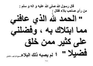 ‫قال رسول هللا صلى هللا علٌه و اله و سلم :‬
‫من رأى صاحب بالء فقال :‬

‫" الحمد هلل الذي عافنً‬
‫مما ابتالك به ، وفضلنً‬
‫على كثٌر ممن خلق‬
‫فضٌال " ؛ لم ٌصبه ذلك البالء‬

‫صحٌح الترغٌب –االلبانً‬

‫ٖ٘٘‬

 