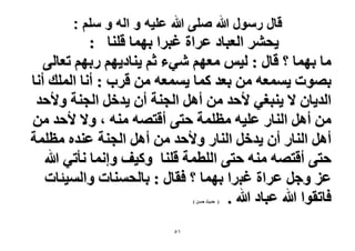 ‫قال رسول هللا صلى هللا علٌه و اله و سلم :‬

‫٣لَ٘ حُؼزخى ػَحس ؿزَح رٜٔخ هِ٘خ :‬
‫ٓخ رٜٔخ ؟ هخٍ : ُ٤ْ ٓؼْٜ ٗ٢ء ػْ ٣٘خى٣ْٜ ٍرْٜ طؼخُ٠‬
‫رٜٞص ٣ٔٔؼٚ ٖٓ رؼي ًٔخ ٣ٔٔؼٚ ٖٓ هَد : أٗخ حُِٔي أٗخ‬
‫حُي٣خٕ ٫ ٣٘زـ٢ ٧كي ٖٓ أَٛ حُـ٘ش إٔ ٣يهَ حُـ٘ش ٝ٧كي‬
‫ٖٓ أَٛ حُ٘خٍ ػِ٤ٚ ٓظِٔش كظ٠ أهظٜٚ ٓ٘ٚ ، ٝ٫ ٧كي ٖٓ‬
‫أَٛ حُ٘خٍ إٔ ٣يهَ حُ٘خٍ ٝ٧كي ٖٓ أَٛ حُـ٘ش ػ٘يٙ ٓظِٔش‬
‫كظ٠ أهظٜٚ ٓ٘ٚ كظ٠ حُِطٔش هِ٘خ ًٝ٤ق ٝاٗٔخ ٗؤط٢ هللا‬
‫ػِ ٝؿَ ػَحس ؿزَح رٜٔخ ؟ كوخٍ : رخُلٔ٘خص ٝحُٔ٤جخص‬
‫كخطوٞح هللا ػزخى هللا .‬
‫( كي٣غ كٖٔ )‬

‫ٔ٘‬

 
