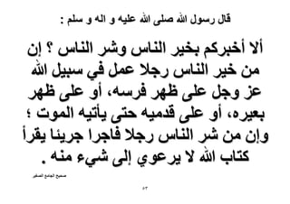 ‫قال رسول هللا صلى هللا علٌه و اله و سلم :‬

‫أ٫ أهزًَْ رو٤َ حُ٘خّ َٝٗ حُ٘خّ ؟ إ‬
‫ٖٓ ه٤َ حُ٘خّ ٍؿ٬ ػَٔ ك٢ ٓز٤َ هللا‬
‫ػِ ٝؿَ ػِ٠ ظَٜ كَٓٚ، أٝ ػِ٠ ظَٜ‬
‫رؼ٤َٙ، أٝ ػِ٠ هيٓ٤ٚ كظ٠ ٣ؤط٤ٚ حُٔٞص ؛‬
‫ٝإ ٖٓ َٗ حُ٘خّ ٍؿ٬ كخؿَح ؿَ٣جخ ٣وَأ‬
‫ًظخد هللا ٫ ٣َػٞ١ اُ٠ ٗ٢ء ٓ٘ٚ .‬
‫ٛل٤ق حُـخٓغ حُٜـ٤َ‬

‫ٖ٘‬

 