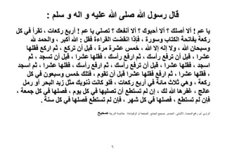 ‫قال رسول هللا صلى هللا علٌه و اله و سلم :‬
‫٣خ ػْ ! أ٫ أِٛي ؟ أ٫ أكزٞى ؟ أ٫ أٗلؼي ؟ طِٜ٢ ٣خ ػْ ! أٍرغ ًٍؼخص ، طوَأ ك٢ ًَ‬
‫ًٍؼش رلخطلش حٌُظخد ٍٝٓٞس ، كبًح حٗو٠ض حُوَحءس كوَ : هللا أًزَ ، ٝحُلٔي هلل‬
‫ٝٓزلخٕ هللا ، ٝ٫ اُٚ ا٫ هللا ، هْٔ ػَ٘س َٓس ، هزَ إٔ طًَغ ، ػْ حًٍغ كوِٜخ‬
‫ػَ٘ح ، هزَ إٔ طَكغ ٍأٓي ، ػْ حٍكغ ٍأٓي ، كوِٜخ ػَ٘ح ، هزَ إٔ طٔـي ، ػْ‬
‫حٓـي ، كوِٜخ ػَ٘ح ، هزَ إٔ طَكغ ٍأٓي ، ػْ حٍكغ ٍأٓي ، كوِٜخ ػَ٘ح ، ػْ حٓـي‬
‫، كوِٜخ ػَ٘ح ، ػْ حٍكغ كوِٜخ ػَ٘ح هزَ إٔ طوّٞ ، كظِي هْٔ ٝٓزؼٕٞ ك٢ ًَ‬
‫ًٍؼش ، ٝٛ٢ ػ٬ع ٓخثش ك٢ أٍرغ ًٍؼخص ، كِٞ ًخٗض ًٗٞري ٓؼَ ُري حُزلَ أٝ ٍَٓ‬
‫ػخُؾ ، ؿلَٛخ هللا ُي ، إ ُْ طٔظطغ إٔ طِٜ٤ٜخ ك٢ ًَ ٣ّٞ ، كِٜٜخ ك٢ ًَ ؿٔؼش ،‬
‫كبٕ ُْ طٔظطغ ، كِٜٜخ ك٢ ًَ َٜٗ ، كبٕ ُْ طٔظطغ كِٜٜخ ك٢ ًَ ٓ٘ش .‬
‫الشاًي :أتٌ سافع الوذذز :األلثانً - الوصذس :صذٍخ الجاهع - الصفذح أً الشقن5597 : خالصح الذسجح :ٛل٤ق‬

‫ٙ‬

 