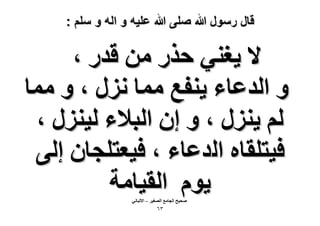 ‫قال رسول هللا صلى هللا علٌه و اله و سلم :‬

‫٫ ٣ـ٘٢ كٌٍ ٖٓ هيٍ ،‬
‫ٝ حُيػخء ٣٘لغ ٓٔخ ٍِٗ ، ٝ ٓٔخ‬
‫ُْ ٣ٍِ٘ ، ٝ إ حُز٬ء ُ٤ٍِ٘ ،‬
‫ك٤ظِوخٙ حُيػخء ، ك٤ؼظِـخٕ اُ٠‬
‫٣ّٞ حُو٤خٓش‬
‫ٛل٤ق حُـخٓغ حُٜـ٤َ – ح٫ُزخٗ٢‬

‫ٖٙ‬

 