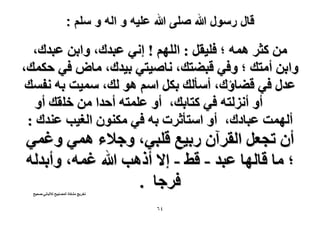 ‫قال رسول هللا صلى هللا علٌه و اله و سلم :‬

‫ٖٓ ًؼَ ٛٔٚ ؛ كِ٤وَ : حُِْٜ ! اٗ٢ ػزيى، ٝحرٖ ػزيى،‬
‫ٝحرٖ أٓظي ؛ ٝك٢ هز٠ظي، ٗخٛ٤ظ٢ ر٤يى، ٓخٝ ك٢ كٌٔي،‬
‫ػيٍ ك٢ ه٠خإى، أٓؤُي رٌَ حْٓ ٛٞ ُي، ٓٔ٤ض رٚ ٗلٔي‬
‫أٝ أُِٗظٚ ك٢ ًظخري، أٝ ػِٔظٚ أكيح ٖٓ هِوي أٝ‬
‫أُٜٔض ػزخىى، أٝ حٓظؤػَص رٚ ك٢ ٌٕٓ٘ٞ حُـ٤ذ ػ٘يى :‬

‫إٔ طـؼَ حُوَإٓ ٍر٤غ هِز٢، ٝؿ٬ء ٛٔ٢ ٝؿٔ٢‬
‫؛ ٓخ هخُٜخ ػزي - ه٢ - ا٫ أًٛذ هللا ؿٔٚ، ٝأريُٚ‬
‫كَؿخ .‬
‫طوَ٣ؾ ٌٓ٘خس حُٜٔخر٤ق ُ٬ُزخٗ٢-ٛل٤ق‬

‫ٗٙ‬

 
