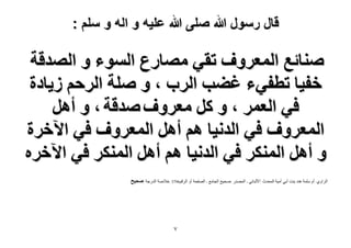‫قال رسول هللا صلى هللا علٌه و اله و سلم :‬

‫ٛ٘خثغ حُٔؼَٝف طو٢ ٜٓخٍع حُٔٞء ٝ حُٜيهش‬
‫هل٤خ ططل٢ء ؿ٠ذ حَُد ، ٝ ِٛش حَُكْ ُ٣خىس‬
‫ك٢ حُؼَٔ ، ٝ ًَ ٓؼَٝف ٛيهش ، ٝ أَٛ‬
‫حُٔؼَٝف ك٢ حُيٗ٤خ ْٛ أَٛ حُٔؼَٝف ك٢ ح٥هَس‬
‫ٝ أَٛ حٌَُٔ٘ ك٢ حُيٗ٤خ ْٛ أَٛ حٌَُٔ٘ ك٢ ح٥هَٙ‬
‫الشاًي :أم سلوح ىنذ تند أتً أهٍح الوذذز :األلثانً - الوصذس :صذٍخ الجاهع - الصفذح أً الشقن6973 :خالصح الذسجح :ٛل٤ق‬

‫7‬

 
